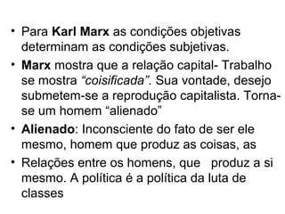 • Para Karl Marx as condições objetivas
  determinam as condições subjetivas.
• Marx mostra que a relação capital- Trabalho
  se mostra “coisificada”. Sua vontade, desejo
  submetem-se a reprodução capitalista. Torna-
  se um homem “alienado”
• Alienado: Inconsciente do fato de ser ele
  mesmo, homem que produz as coisas, as
• Relações entre os homens, que produz a si
  mesmo. A política é a política da luta de
  classes
 