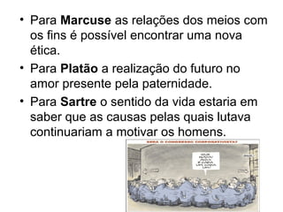 • Para Marcuse as relações dos meios com
  os fins é possível encontrar uma nova
  ética.
• Para Platão a realização do futuro no
  amor presente pela paternidade.
• Para Sartre o sentido da vida estaria em
  saber que as causas pelas quais lutava
  continuariam a motivar os homens.
 