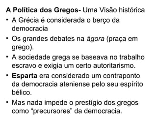 A Política dos Gregos- Uma Visão histórica
• A Grécia é considerada o berço da
  democracia
• Os grandes debates na ágora (praça em
  grego).
• A sociedade grega se baseava no trabalho
  escravo e exigia um certo autoritarismo.
• Esparta era considerado um contraponto
  da democracia ateniense pelo seu espírito
  bélico.
• Mas nada impede o prestígio dos gregos
  como “precursores” da democracia.
 