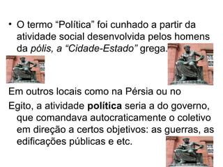 • O termo “Política” foi cunhado a partir da
  atividade social desenvolvida pelos homens
  da pólis, a “Cidade-Estado” grega.



Em outros locais como na Pérsia ou no
Egito, a atividade política seria a do governo,
 que comandava autocraticamente o coletivo
 em direção a certos objetivos: as guerras, as
 edificações públicas e etc.
 