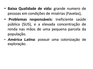 • Baixa Qualidade de vida: grande numero de 
pessoas em condições de misérias (Favelas), 
• Problemas responsáveis: ineficiente saúde 
pública (SUS), e a elevada concentração de 
renda nas mãos de uma pequena parcela da 
população. 
• América Latina: possuir uma colonização de 
exploração. 
 