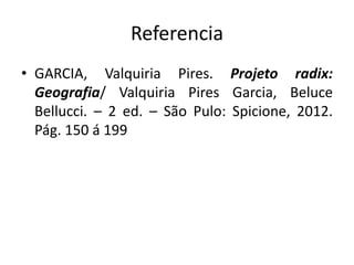 Referencia 
• GARCIA, Valquiria Pires. Projeto radix: 
Geografia/ Valquiria Pires Garcia, Beluce 
Bellucci. – 2 ed. – São Pulo: Spicione, 2012. 
Pág. 150 á 199 
