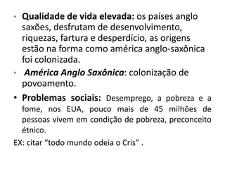 • Qualidade de vida elevada: os países anglo 
saxões, desfrutam de desenvolvimento, 
riquezas, fartura e desperdício, as origens 
estão na forma como américa anglo-saxônica 
foi colonizada. 
• América Anglo Saxônica: colonização de 
povoamento. 
• Problemas sociais: Desemprego, a pobreza e a 
fome, nos EUA, pouco mais de 45 milhões de 
pessoas vivem em condição de pobreza, preconceito 
étnico. 
EX: citar “todo mundo odeia o Cris” . 
 