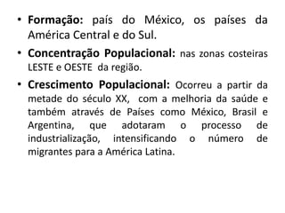 • Formação: país do México, os países da 
América Central e do Sul. 
• Concentração Populacional: nas zonas costeiras 
LESTE e OESTE da região. 
• Crescimento Populacional: Ocorreu a partir da 
metade do século XX, com a melhoria da saúde e 
também através de Países como México, Brasil e 
Argentina, que adotaram o processo de 
industrialização, intensificando o número de 
migrantes para a América Latina. 
 