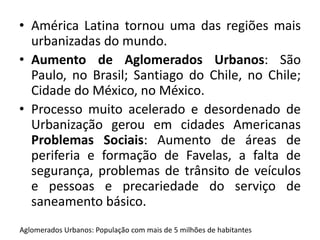 • América Latina tornou uma das regiões mais 
urbanizadas do mundo. 
• Aumento de Aglomerados Urbanos: São 
Paulo, no Brasil; Santiago do Chile, no Chile; 
Cidade do México, no México. 
• Processo muito acelerado e desordenado de 
Urbanização gerou em cidades Americanas 
Problemas Sociais: Aumento de áreas de 
periferia e formação de Favelas, a falta de 
segurança, problemas de trânsito de veículos 
e pessoas e precariedade do serviço de 
saneamento básico. 
Aglomerados Urbanos: População com mais de 5 milhões de habitantes 
 