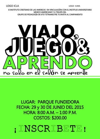 El INSTITUTO CRISTIANO DE LAS AMERICAS EN VINCULACIÒN CON EL INSTITUO UNIVERSITARIO
MEXICO AMERICANO Y A TRAVÈS DEL
GRUPO DE PEDAGOGÍA DE 6TO TETRAMESTRE TE INVITA AL CAMPAMENTO
LUGAR: PARQUE FUNDIDORA
FECHA: 29 y 30 DE JUNIO DEL 2015
HORA: 8:00 A.M. – 1:00 P.M.
COSTOS: $200.00
¡ NSCR B T !
LOGO ICLA LOGO IUMA
 