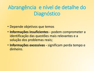 Abrangência e nível de detalhe do
Diagnóstico
• Depende objetivos que temos
• Informações insuficientes - podem comprometer a
identificação das questões mais relevantes e a
solução dos problemas reais;
• Informações excessivas - significam perda tempo e
dinheiro.
 
