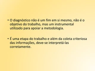 • O diagnóstico não é um fim em si mesmo, não é o
objetivo do trabalho, mas um instrumental
utilizado para apoiar a metodologia.
• É uma etapa do trabalho e além da coleta criteriosa
das informações, deve-se interpretá-las
corretamente.
 