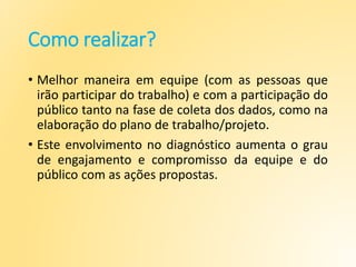 Como realizar?
• Melhor maneira em equipe (com as pessoas que
irão participar do trabalho) e com a participação do
público tanto na fase de coleta dos dados, como na
elaboração do plano de trabalho/projeto.
• Este envolvimento no diagnóstico aumenta o grau
de engajamento e compromisso da equipe e do
público com as ações propostas.
 