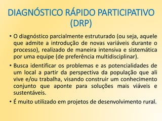 DIAGNÓSTICO RÁPIDO PARTICIPATIVO
(DRP)
• O diagnóstico parcialmente estruturado (ou seja, aquele
que admite a introdução de novas variáveis durante o
processo), realizado de maneira intensiva e sistemática
por uma equipe (de preferência multidisciplinar).
• Busca identificar os problemas e as potencialidades de
um local a partir da perspectiva da população que ali
vive e/ou trabalha, visando construir um conhecimento
conjunto que aponte para soluções mais viáveis e
sustentáveis.
• É muito utilizado em projetos de desenvolvimento rural.
 