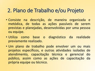 2. Plano de Trabalho e/ou Projeto
• Consiste na descrição, de maneira organizada e
metódica, de todas as ações passíveis de serem
previstas e planejadas, desenvolvidas por uma pessoa
ou equipe.
• Utiliza como base o diagnóstico da realidade
previamente realizado.
• Um plano de trabalho pode envolver um ou mais
projetos específicos, e outras atividades isoladas de
atendimento, capacitação técnica e gerencial do
público, assim como as ações de capacitação da
própria equipe ou técnico.
 
