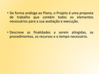 • De forma análoga ao Plano, o Projeto é uma proposta
de trabalho que contém todos os elementos
necessários para a sua avaliação e execução.
• Descreve as finalidades a serem atingidas, os
procedimentos, os recursos e o tempo necessário.
 