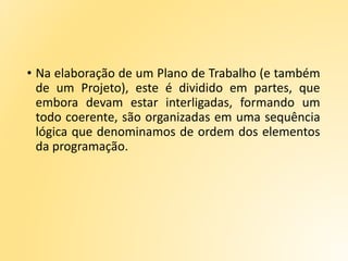 • Na elaboração de um Plano de Trabalho (e também
de um Projeto), este é dividido em partes, que
embora devam estar interligadas, formando um
todo coerente, são organizadas em uma sequência
lógica que denominamos de ordem dos elementos
da programação.
 