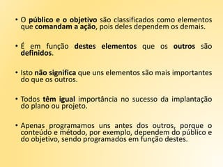 • O público e o objetivo são classificados como elementos
que comandam a ação, pois deles dependem os demais.
• É em função destes elementos que os outros são
definidos.
• Isto não significa que uns elementos são mais importantes
do que os outros.
• Todos têm igual importância no sucesso da implantação
do plano ou projeto.
• Apenas programamos uns antes dos outros, porque o
conteúdo e método, por exemplo, dependem do público e
do objetivo, sendo programados em função destes.
 