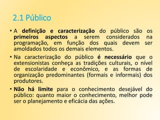 2.1 Público
• A definição e caracterização do público são os
primeiros aspectos a serem considerados na
programação, em função dos quais devem ser
amoldados todos os demais elementos.
• Na caracterização do público é necessário que o
extensionistas conheça as tradições culturais, o nível
de escolaridade e econômico, e as formas de
organização predominantes (formais e informais) dos
produtores.
• Não há limite para o conhecimento desejável do
público: quanto maior o conhecimento, melhor pode
ser o planejamento e eficácia das ações.
 