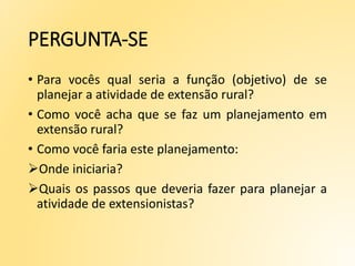PERGUNTA-SE
• Para vocês qual seria a função (objetivo) de se
planejar a atividade de extensão rural?
• Como você acha que se faz um planejamento em
extensão rural?
• Como você faria este planejamento:
Onde iniciaria?
Quais os passos que deveria fazer para planejar a
atividade de extensionistas?
 