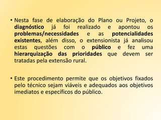 • Nesta fase de elaboração do Plano ou Projeto, o
diagnóstico já foi realizado e apontou os
problemas/necessidades e as potencialidades
existentes, além disso, o extensionista já analisou
estas questões com o público e fez uma
hierarquização das prioridades que devem ser
tratadas pela extensão rural.
• Este procedimento permite que os objetivos fixados
pelo técnico sejam viáveis e adequados aos objetivos
imediatos e específicos do público.
 