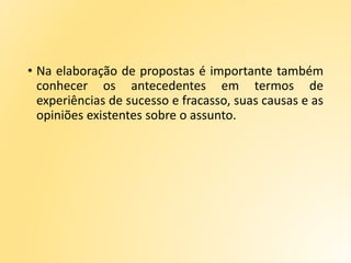 • Na elaboração de propostas é importante também
conhecer os antecedentes em termos de
experiências de sucesso e fracasso, suas causas e as
opiniões existentes sobre o assunto.
 