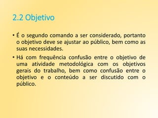 2.2 Objetivo
• É o segundo comando a ser considerado, portanto
o objetivo deve se ajustar ao público, bem como as
suas necessidades.
• Há com frequência confusão entre o objetivo de
uma atividade metodológica com os objetivos
gerais do trabalho, bem como confusão entre o
objetivo e o conteúdo a ser discutido com o
público.
 
