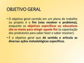 OBJETIVO GERAL
• O objetivo geral contido em um plano de trabalho
ou projeto é o fim (visa resolver o problema),
enquanto os objetivos específicos ou educativos
são os meios para atingir aquele fim (a capacitação
dos produtores para saber fazer e saber resolver).
• É o objetivo geral que dá sentido e articula as
diversas ações metodológicas específicas.
 