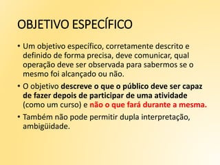 OBJETIVO ESPECÍFICO
• Um objetivo específico, corretamente descrito e
definido de forma precisa, deve comunicar, qual
operação deve ser observada para sabermos se o
mesmo foi alcançado ou não.
• O objetivo descreve o que o público deve ser capaz
de fazer depois de participar de uma atividade
(como um curso) e não o que fará durante a mesma.
• Também não pode permitir dupla interpretação,
ambigüidade.
 