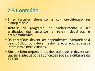 2.3 Conteúdo
• É o terceiro elemento a ser considerado no
planejamento.
• Trata-se do programa, do conhecimento a ser
analisado, dos assuntos a serem debatidos e
problematizados.
• Os conteúdos devem ser dependentes (comandados)
pelo público, pois devem estar relacionados aos seus
interesses e necessidades.
• São também dependentes dos objetivos e devem ser
viáveis e adequados às condições sociais e culturais do
público.
 
