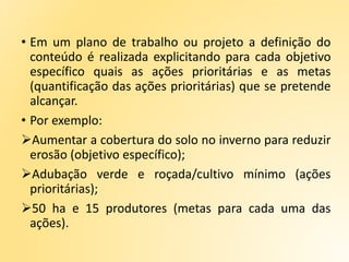 • Em um plano de trabalho ou projeto a definição do
conteúdo é realizada explicitando para cada objetivo
específico quais as ações prioritárias e as metas
(quantificação das ações prioritárias) que se pretende
alcançar.
• Por exemplo:
Aumentar a cobertura do solo no inverno para reduzir
erosão (objetivo específico);
Adubação verde e roçada/cultivo mínimo (ações
prioritárias);
50 ha e 15 produtores (metas para cada uma das
ações).
 