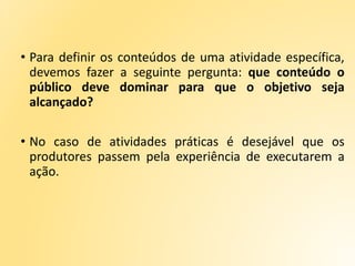 • Para definir os conteúdos de uma atividade específica,
devemos fazer a seguinte pergunta: que conteúdo o
público deve dominar para que o objetivo seja
alcançado?
• No caso de atividades práticas é desejável que os
produtores passem pela experiência de executarem a
ação.
 