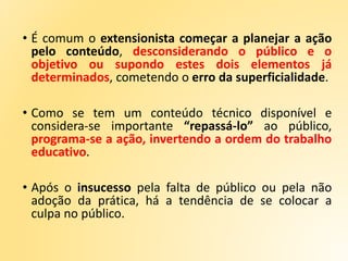 • É comum o extensionista começar a planejar a ação
pelo conteúdo, desconsiderando o público e o
objetivo ou supondo estes dois elementos já
determinados, cometendo o erro da superficialidade.
• Como se tem um conteúdo técnico disponível e
considera-se importante “repassá-lo” ao público,
programa-se a ação, invertendo a ordem do trabalho
educativo.
• Após o insucesso pela falta de público ou pela não
adoção da prática, há a tendência de se colocar a
culpa no público.
 