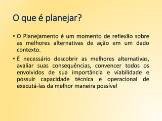 O que é planejar?
• O Planejamento é um momento de reflexão sobre
as melhores alternativas de ação em um dado
contexto.
• É necessário descobrir as melhores alternativas,
avaliar suas consequências, convencer todos os
envolvidos de sua importância e viabilidade e
possuir capacidade técnica e operacional de
executá-las da melhor maneira possível
 