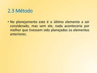 2.3 Método
• No planejamento este é o último elemento a ser
considerado, mas sem ele, nada aconteceria por
melhor que tivessem sido planejados os elementos
anteriores.
 