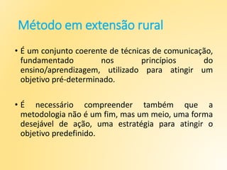 Método em extensão rural
• É um conjunto coerente de técnicas de comunicação,
fundamentado nos princípios do
ensino/aprendizagem, utilizado para atingir um
objetivo pré-determinado.
• É necessário compreender também que a
metodologia não é um fim, mas um meio, uma forma
desejável de ação, uma estratégia para atingir o
objetivo predefinido.
 