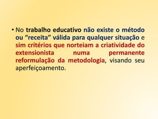 • No trabalho educativo não existe o método
ou “receita” válida para qualquer situação e
sim critérios que norteiam a criatividade do
extensionista numa permanente
reformulação da metodologia, visando seu
aperfeiçoamento.
 