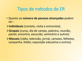 Tipos de métodos de ER
• Quanto ao número de pessoas alcançadas podem
ser :
Individuais (contato, visita e entrevista);
Grupais (curso, dia de campo, palestra, reunião,
painel, encontro, excursão, seminário e outros)
Massais (rádio, televisão, jornal, cartazes, folhetos,
campanha, folder, exposição educativa e outros).
 