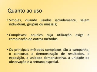 Quanto ao uso
• Simples, quando usados isoladamente, sejam
individuais, grupais ou massais;
• Complexos: aqueles cuja utilização exige a
combinação de outros métodos.
• Os principais métodos complexos são a campanha,
o concurso, a demonstração de resultados, a
exposição, a unidade demonstrativa, a unidade de
observação e a semana especial.
 