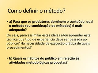 Como definir o método?
• a) Para que os produtores dominem o conteúdo, qual
o método (ou combinação de métodos) é mais
adequado?
Ou seja, para assimilar estas idéias e/ou aprender esta
técnica que tipo de experiência deve ser passada ao
público? Há necessidade de execução prática de quais
procedimentos?
• b) Quais os hábitos do público em relação às
atividades metodológicas propostas?
 
