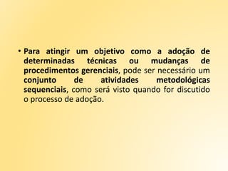• Para atingir um objetivo como a adoção de
determinadas técnicas ou mudanças de
procedimentos gerenciais, pode ser necessário um
conjunto de atividades metodológicas
sequenciais, como será visto quando for discutido
o processo de adoção.
 