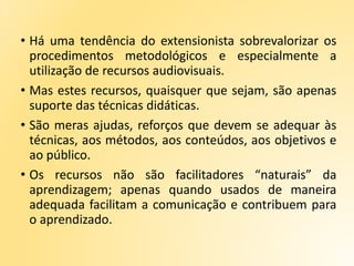 • Há uma tendência do extensionista sobrevalorizar os
procedimentos metodológicos e especialmente a
utilização de recursos audiovisuais.
• Mas estes recursos, quaisquer que sejam, são apenas
suporte das técnicas didáticas.
• São meras ajudas, reforços que devem se adequar às
técnicas, aos métodos, aos conteúdos, aos objetivos e
ao público.
• Os recursos não são facilitadores “naturais” da
aprendizagem; apenas quando usados de maneira
adequada facilitam a comunicação e contribuem para
o aprendizado.
 