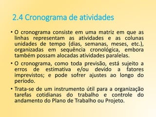 2.4 Cronograma de atividades
• O cronograma consiste em uma matriz em que as
linhas representam as atividades e as colunas
unidades de tempo (dias, semanas, meses, etc.),
organizadas em sequência cronológica, embora
também possam alocadas atividades paralelas.
• O cronograma, como toda previsão, está sujeito a
erros de estimativa e/ou devido a fatores
imprevistos; e pode sofrer ajustes ao longo do
período.
• Trata-se de um instrumento útil para a organização
tarefas cotidianas do trabalho e controle do
andamento do Plano de Trabalho ou Projeto.
 