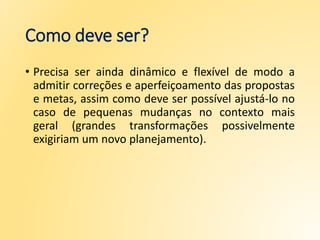 Como deve ser?
• Precisa ser ainda dinâmico e flexível de modo a
admitir correções e aperfeiçoamento das propostas
e metas, assim como deve ser possível ajustá-lo no
caso de pequenas mudanças no contexto mais
geral (grandes transformações possivelmente
exigiriam um novo planejamento).
 