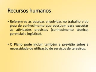 Recursos humanos
• Referem-se às pessoas envolvidas no trabalho e ao
grau de conhecimento que possuem para executar
as atividades previstas (conhecimento técnico,
gerencial e logístico).
• O Plano pode incluir também a previsão sobre a
necessidade de utilização de serviços de terceiros.
 