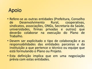Apoio
• Refere-se as outras entidades (Prefeitura, Conselho
de Desenvolvimento Rural, cooperativas,
sindicatos, associações, ONGs, Secretaria da Saúde,
universidades, firmas privadas e outras) que
deverão colaborar na execução do Plano de
Trabalho.
• Devem ser explicitado o tipo de colaboração e as
responsabilidades das entidades parceiras e da
instituição a que pertence o técnico ou equipe que
está formulando o Plano ou Projeto.
• Esta definição implica que em uma negociação
prévia com estas entidades.
 