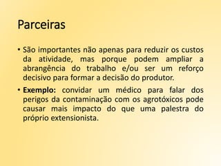 Parceiras
• São importantes não apenas para reduzir os custos
da atividade, mas porque podem ampliar a
abrangência do trabalho e/ou ser um reforço
decisivo para formar a decisão do produtor.
• Exemplo: convidar um médico para falar dos
perigos da contaminação com os agrotóxicos pode
causar mais impacto do que uma palestra do
próprio extensionista.
 