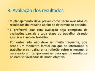 3. Avaliação dos resultados
• O planejamento deve prever como serão avaliados os
resultados do trabalho ao fim de determinado período.
• É preferível que esta avaliação seja composta de
avaliações parciais a cada etapa do trabalho, visando
ajustar o Plano de Trabalho.
• Por outro lado, não deve ser muito frequente, pois
sendo um momento formal em que se interrompe o
trabalho e se realiza uma reflexão sobre o mesmo, é
necessário um tempo razoável para que os resultados
possam ser avaliados de modo objetivo.
 