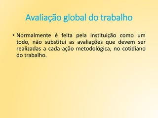 Avaliação global do trabalho
• Normalmente é feita pela instituição como um
todo, não substitui as avaliações que devem ser
realizadas a cada ação metodológica, no cotidiano
do trabalho.
 