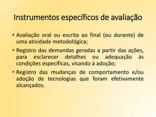 Instrumentos específicos de avaliação
• Avaliação oral ou escrita ao final (ou durante) de
uma atividade metodológica;
• Registro das demandas geradas a partir das ações,
para esclarecer detalhes ou adequação às
condições específicas, visando à adoção;
• Registro das mudanças de comportamento e/ou
adoção de tecnologias que foram efetivamente
alcançados.
 