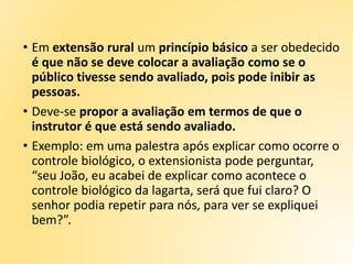 • Em extensão rural um princípio básico a ser obedecido
é que não se deve colocar a avaliação como se o
público tivesse sendo avaliado, pois pode inibir as
pessoas.
• Deve-se propor a avaliação em termos de que o
instrutor é que está sendo avaliado.
• Exemplo: em uma palestra após explicar como ocorre o
controle biológico, o extensionista pode perguntar,
“seu João, eu acabei de explicar como acontece o
controle biológico da lagarta, será que fui claro? O
senhor podia repetir para nós, para ver se expliquei
bem?”.
 