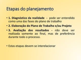 Etapas do planejamento
• 1. Diagnóstico da realidade - pode ser entendido
como uma das fases do plano de trabalho
• 2. Elaboração do Plano de Trabalho e/ou Projeto
• 3. Avaliação dos resultados - não deve ser
realizada somente ao final, mas de preferência
durante todo o processo.
• Estas etapas devem se interelacionar
 