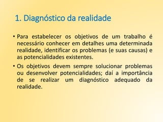 1. Diagnóstico da realidade
• Para estabelecer os objetivos de um trabalho é
necessário conhecer em detalhes uma determinada
realidade, identificar os problemas (e suas causas) e
as potencialidades existentes.
• Os objetivos devem sempre solucionar problemas
ou desenvolver potencialidades; daí a importância
de se realizar um diagnóstico adequado da
realidade.
 