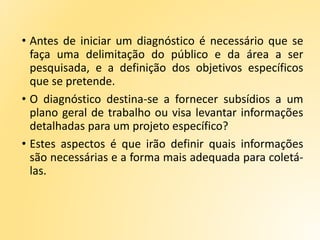 • Antes de iniciar um diagnóstico é necessário que se
faça uma delimitação do público e da área a ser
pesquisada, e a definição dos objetivos específicos
que se pretende.
• O diagnóstico destina-se a fornecer subsídios a um
plano geral de trabalho ou visa levantar informações
detalhadas para um projeto específico?
• Estes aspectos é que irão definir quais informações
são necessárias e a forma mais adequada para coletá-
las.
 